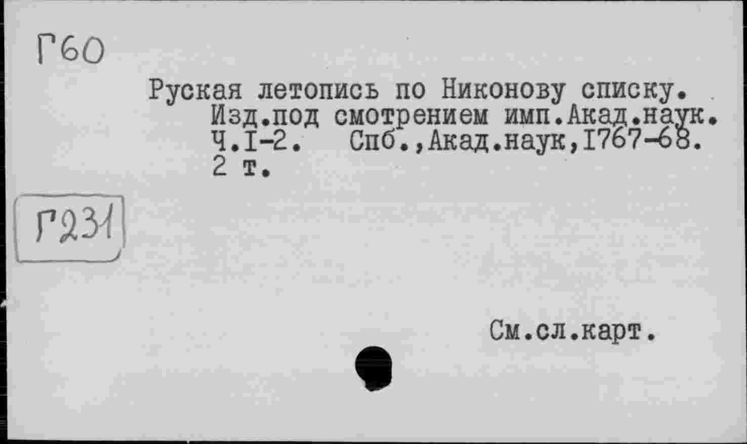 ﻿Г60
Руская летопись по Никонову списку. Изд.под смотрением имп.Акад.наук. Ч.І-2. Спб.,Акад.наук,1767-68.
2 т.
ГйзП
См.сл.карт.